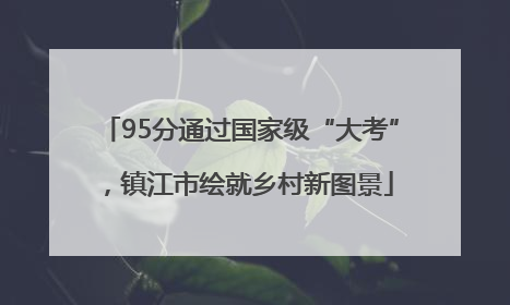 95分通过国家级“大考”，镇江市绘就乡村新图景