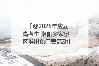 @2025年应届高考生 洛阳多家景区推出免门票活动